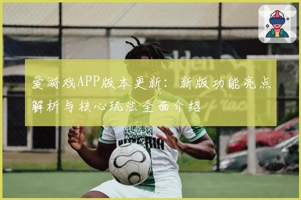爱游戏APP版本更新：新版功能亮点解析与核心玩法全面介绍
