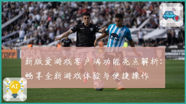 新版爱游戏客户端功能亮点解析：畅享全新游戏体验与便捷操作