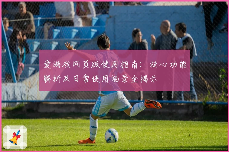 爱游戏网页版使用指南：核心功能解析及日常使用场景全揭示