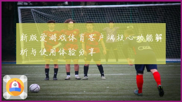新版爱游戏体育客户端核心功能解析与使用体验分享