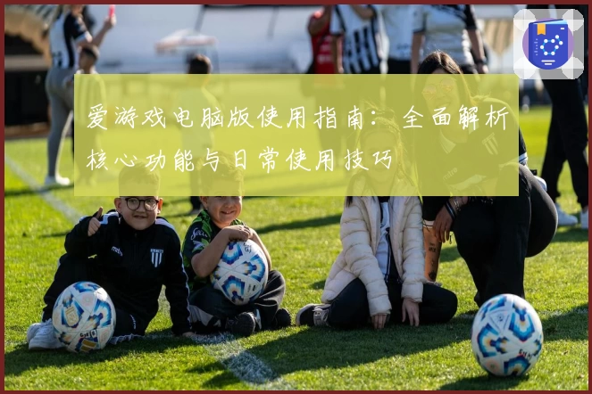 爱游戏电脑版使用指南：全面解析核心功能与日常使用技巧