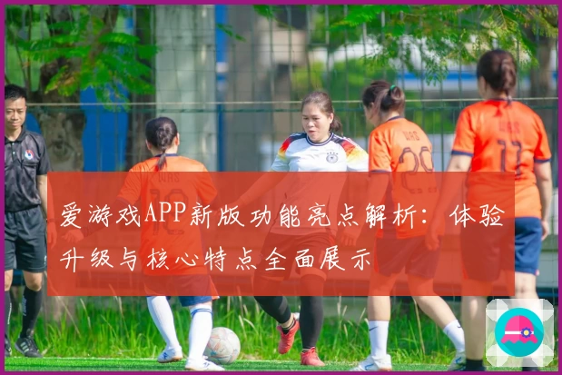 爱游戏APP新版功能亮点解析：体验升级与核心特点全面展示